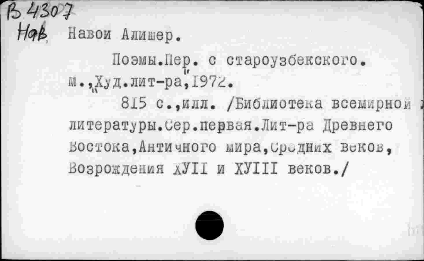 ﻿ММ
Нэк Навои Алишер.
Поэмы.Пер. с староузбекского.
и.^Худ.лит-ра,197г.
815 с.,илл. /Библиотека всемирной литературы.вер.первая.Лит-ра Древнего востока,Античного мира,иродних веков, Возрождения аУП и ХУ1П веков./